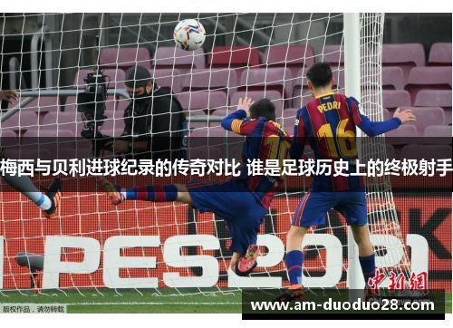 梅西与贝利进球纪录的传奇对比 谁是足球历史上的终极射手 梅西与贝利进球纪录的传奇对比 谁是足球历史上的终极射手
