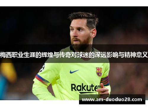 梅西职业生涯的辉煌与传奇对球迷的深远影响与精神意义 梅西职业生涯的辉煌与传奇对球迷的深远影响与精神意义
