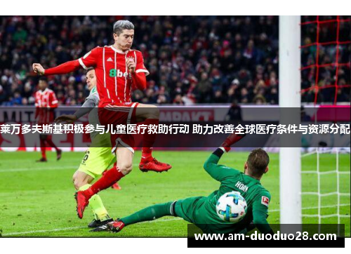 莱万多夫斯基积极参与儿童医疗救助行动 助力改善全球医疗条件与资源分配