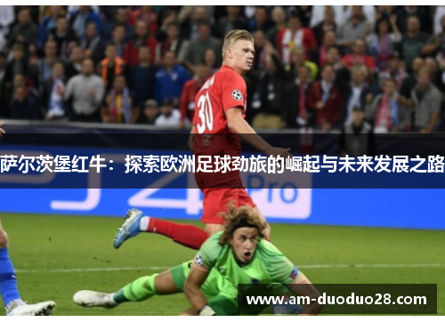 萨尔茨堡红牛:探索欧洲足球劲旅的崛起与未来发展之路 萨尔茨堡红牛:探索欧洲足球劲旅的崛起与未来发展之路
