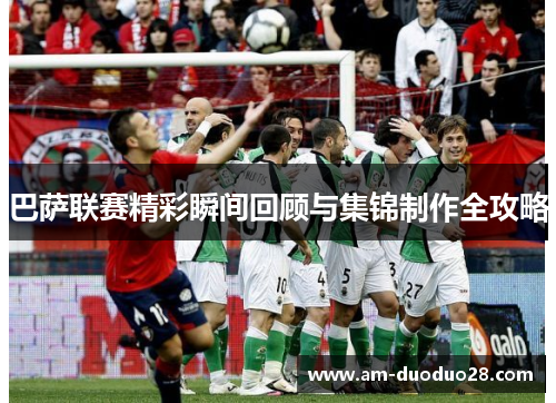 巴萨联赛精彩瞬间回顾与集锦制作全攻略