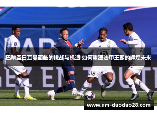 巴黎圣日耳曼面临的挑战与机遇 如何重建法甲王朝的辉煌未来
