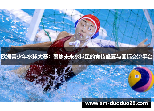 欧洲青少年水球大赛:聚焦未来水球星的竞技盛宴与国际交流平台 欧洲青少年水球大赛:聚焦未来水球星的竞技盛宴与国际交流平台