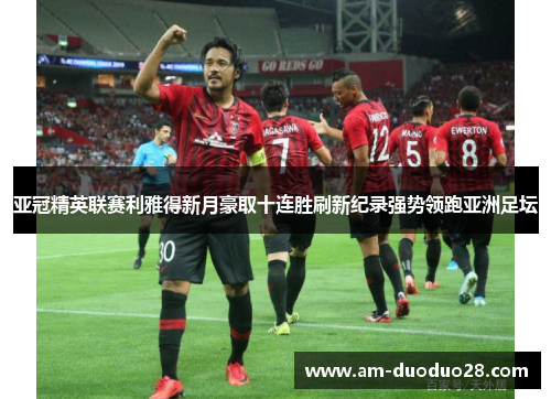 亚冠精英联赛利雅得新月豪取十连胜刷新纪录强势领跑亚洲足坛