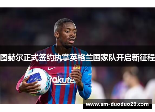 图赫尔正式签约执掌英格兰国家队开启新征程