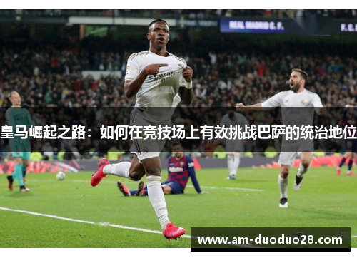 皇马崛起之路：如何在竞技场上有效挑战巴萨的统治地位